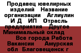 Продавец ювелирных изделий › Название организации ­ Аглиулин И.Д,, ИП › Отрасль предприятия ­ Другое › Минимальный оклад ­ 30 000 - Все города Работа » Вакансии   . Амурская обл.,Благовещенск г.